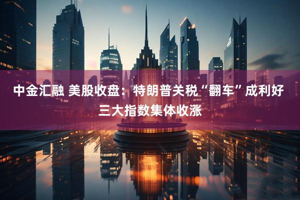 中金汇融 美股收盘：特朗普关税“翻车”成利好 三大指数集体收涨