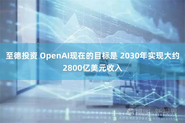 至德投资 OpenAI现在的目标是 2030年实现大约2800亿美元收入