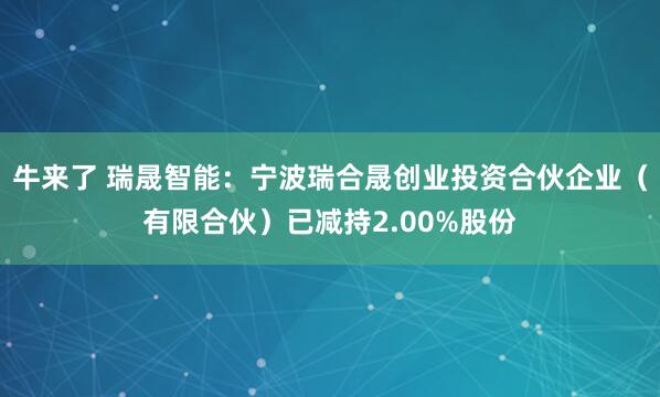 牛来了 瑞晟智能：宁波瑞合晟创业投资合伙企业（有限合伙）已减持2.00%股份