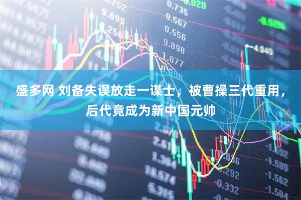 盛多网 刘备失误放走一谋士，被曹操三代重用，后代竟成为新中国元帅