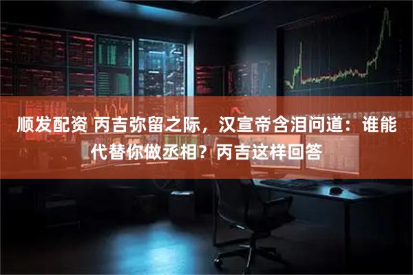 顺发配资 丙吉弥留之际，汉宣帝含泪问道：谁能代替你做丞相？丙吉这样回答
