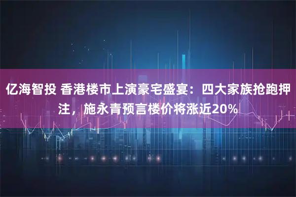 亿海智投 香港楼市上演豪宅盛宴：四大家族抢跑押注，施永青预言楼价将涨近20%