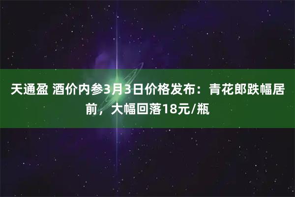 天通盈 酒价内参3月3日价格发布：青花郎跌幅居前，大幅回落18元/瓶