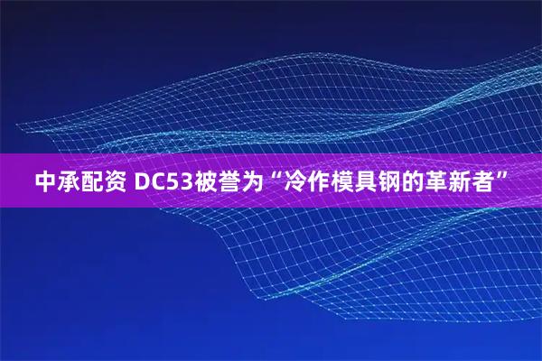 中承配资 DC53被誉为“冷作模具钢的革新者”