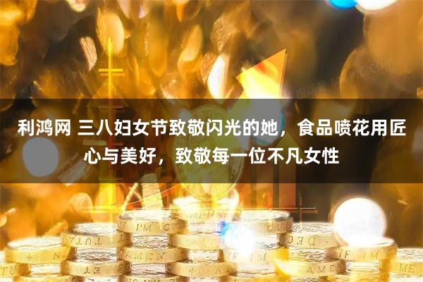 利鸿网 三八妇女节致敬闪光的她，食品喷花用匠心与美好，致敬每一位不凡女性