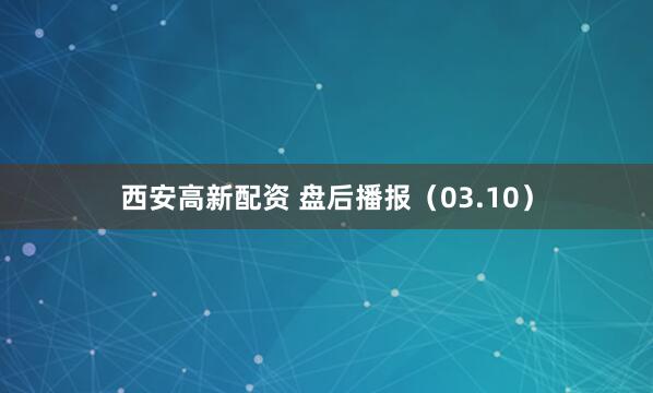 西安高新配资 盘后播报（03.10）