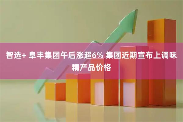 智选+ 阜丰集团午后涨超6% 集团近期宣布上调味精产品价格