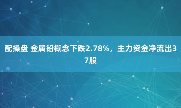 配操盘 金属铅概念下跌2.78%，主力资金净流出37股