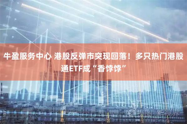 牛盈服务中心 港股反弹市突现回落！多只热门港股通ETF成“香饽饽”