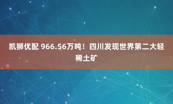 凯狮优配 966.56万吨！四川发现世界第二大轻稀土矿