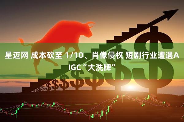 星迈网 成本砍至 1/10、肖像侵权 短剧行业遭遇AIGC“大洗牌”
