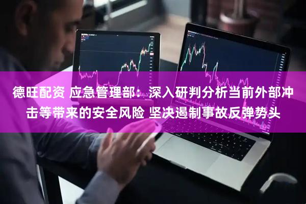 德旺配资 应急管理部：深入研判分析当前外部冲击等带来的安全风险 坚决遏制事故反弹势头