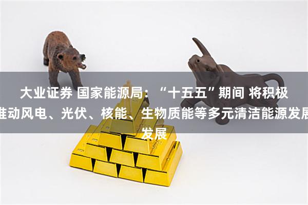 大业证券 国家能源局：“十五五”期间 将积极推动风电、光伏、核能、生物质能等多元清洁能源发展