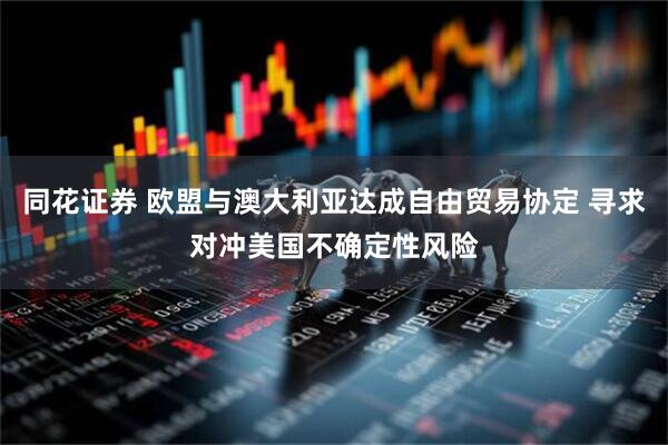 同花证券 欧盟与澳大利亚达成自由贸易协定 寻求对冲美国不确定性风险