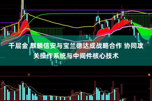 千层金 麒麟信安与宝兰德达成战略合作 协同攻关操作系统与中间件核心技术