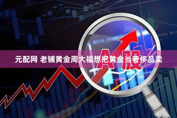 元配网 老铺黄金周大福想把黄金当奢侈品卖