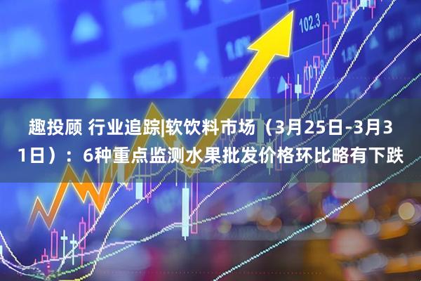 趣投顾 行业追踪|软饮料市场（3月25日-3月31日）：6种重点监测水果批发价格环比略有下跌