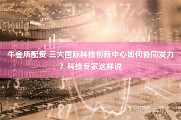牛金所配资 三大国际科技创新中心如何协同发力？科技专家这样说