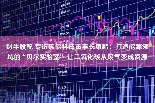 财牛股配 专访碳能科技董事长康鹏：打造能源领域的“贝尔实验室” 让二氧化碳从废气变成资源
