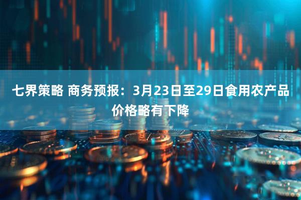 七界策略 商务预报：3月23日至29日食用农产品价格略有下降