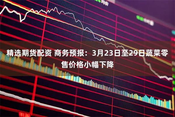 精选期货配资 商务预报：3月23日至29日蔬菜零售价格小幅下降