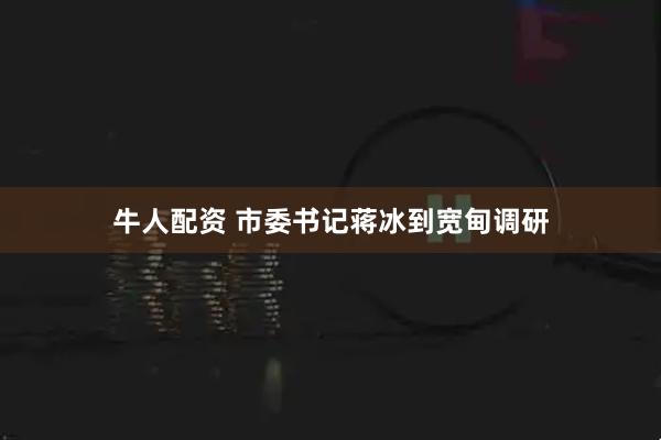 牛人配资 市委书记蒋冰到宽甸调研