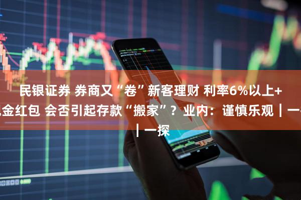 民银证券 券商又“卷”新客理财 利率6%以上+现金红包 会否引起存款“搬家”？业内：谨慎乐观︱一探