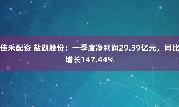 佳禾配资 盐湖股份：一季度净利润29.39亿元，同比增长147.44%