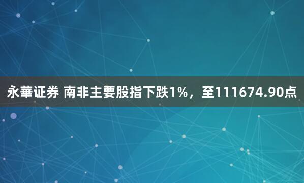 永華证券 南非主要股指下跌1%，至111674.90点