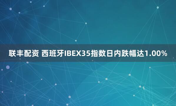 联丰配资 西班牙IBEX35指数日内跌幅达1.00%