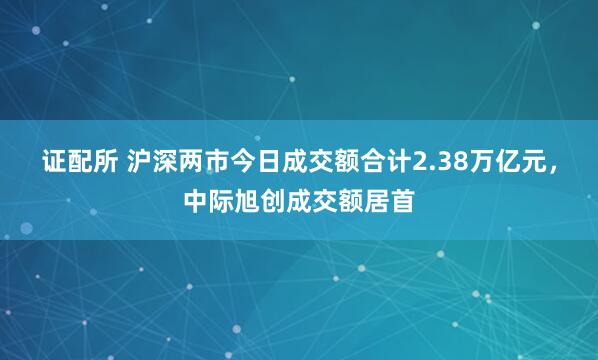 证配所 沪深两市今日成交额合计2.38万亿元，中际旭创成交额居首