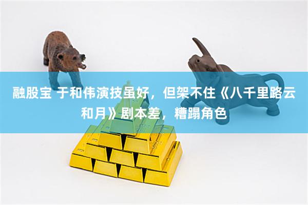 融股宝 于和伟演技虽好，但架不住《八千里路云和月》剧本差，糟蹋角色