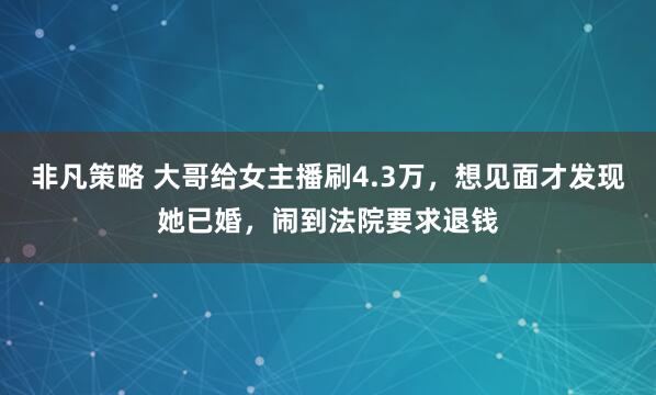 非凡策略 大哥给女主播刷4.3万，想见面才发现她已婚，闹到法院要求退钱