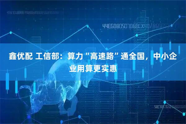鑫优配 工信部：算力“高速路”通全国，中小企业用算更实惠