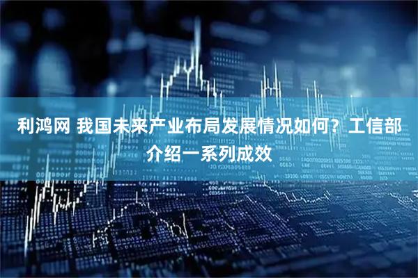 利鸿网 我国未来产业布局发展情况如何？工信部介绍一系列成效