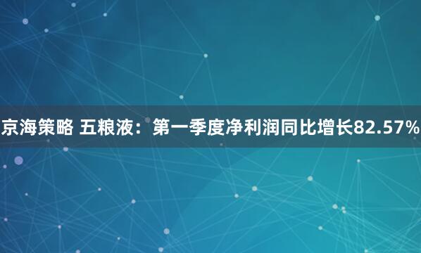 京海策略 五粮液：第一季度净利润同比增长82.57%