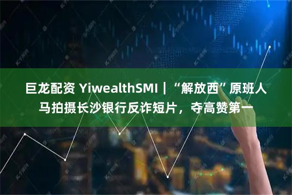 巨龙配资 YiwealthSMI｜“解放西”原班人马拍摄长沙银行反诈短片，夺高赞第一