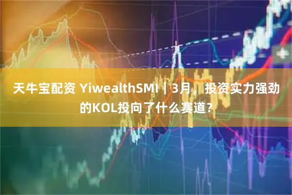 天牛宝配资 YiwealthSMI｜3月，投资实力强劲的KOL投向了什么赛道？