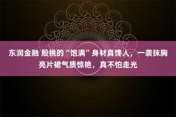 东润金融 殷桃的“饱满”身材真馋人，一袭抹胸亮片裙气质惊艳，真不怕走光
