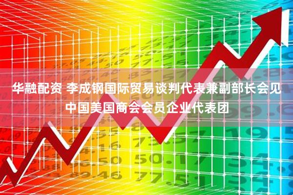 华融配资 李成钢国际贸易谈判代表兼副部长会见中国美国商会会员企业代表团