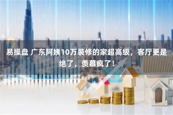 易操盘 广东阿姨10万装修的家超高级，客厅更是绝了，羡慕疯了！