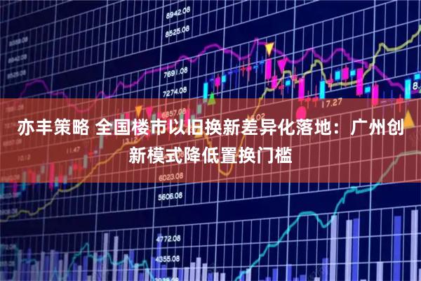 亦丰策略 全国楼市以旧换新差异化落地：广州创新模式降低置换门槛