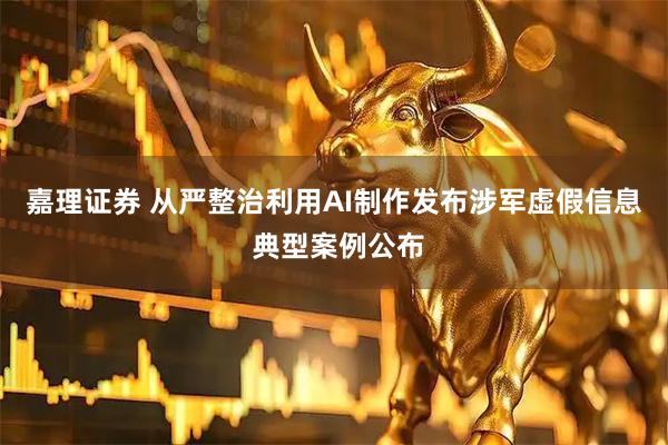嘉理证券 从严整治利用AI制作发布涉军虚假信息 典型案例公布