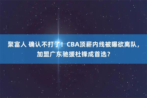 聚富人 确认不打了！CBA顶薪内线被曝欲离队，加盟广东驰援杜锋成首选？