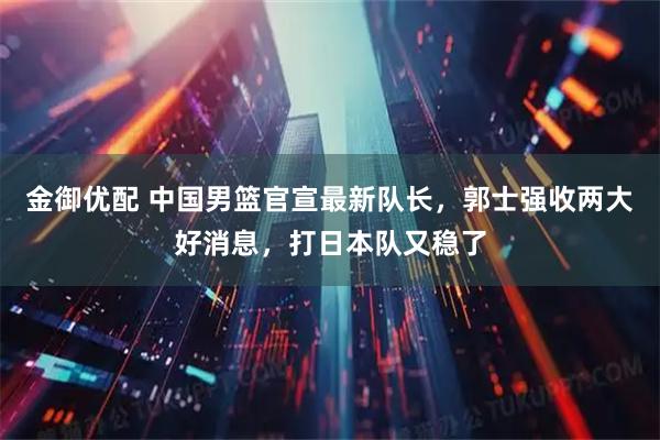 金御优配 中国男篮官宣最新队长，郭士强收两大好消息，打日本队又稳了