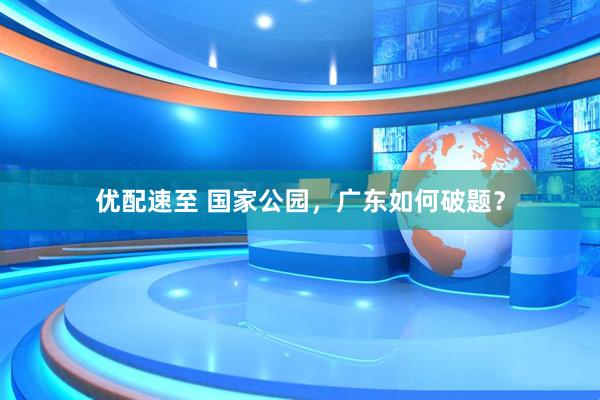 优配速至 国家公园，广东如何破题？