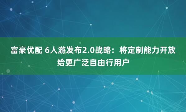 富豪优配 6人游发布2.0战略:将定制能力开放给更广泛自由行用户