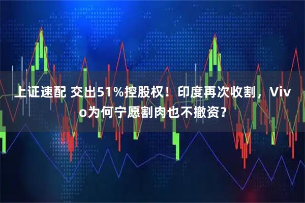 上证速配 交出51%控股权！印度再次收割，Vivo为何宁愿割肉也不撤资？