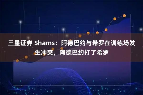 三星证券 Shams：阿德巴约与希罗在训练场发生冲突，阿德巴约打了希罗