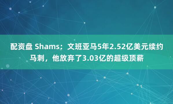 配资盘 Shams:文班亚马5年2.52亿美元续约马刺,他放弃了3.03亿的超级顶薪